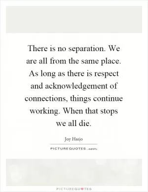 There is no separation. We are all from the same place. As long as there is respect and acknowledgement of connections, things continue working. When that stops we all die Picture Quote #1