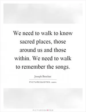We need to walk to know sacred places, those around us and those within. We need to walk to remember the songs Picture Quote #1