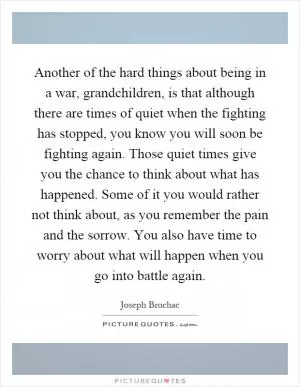 Another of the hard things about being in a war, grandchildren, is that although there are times of quiet when the fighting has stopped, you know you will soon be fighting again. Those quiet times give you the chance to think about what has happened. Some of it you would rather not think about, as you remember the pain and the sorrow. You also have time to worry about what will happen when you go into battle again Picture Quote #1