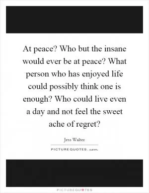 At peace? Who but the insane would ever be at peace? What person who has enjoyed life could possibly think one is enough? Who could live even a day and not feel the sweet ache of regret? Picture Quote #1