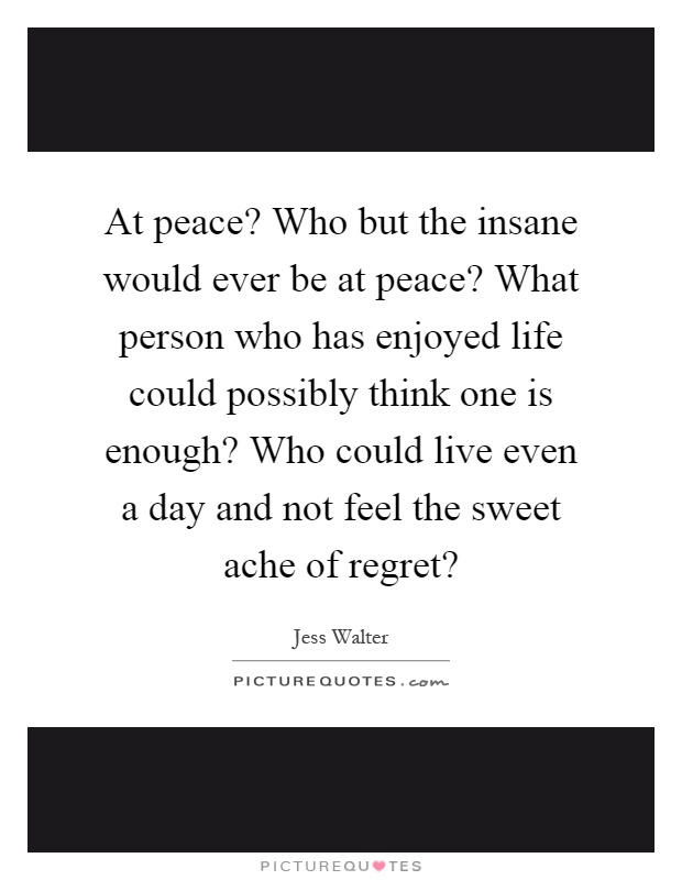 At peace? Who but the insane would ever be at peace? What person who has enjoyed life could possibly think one is enough? Who could live even a day and not feel the sweet ache of regret? Picture Quote #1
