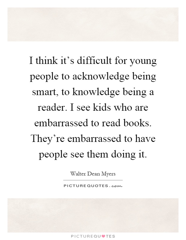 I think it's difficult for young people to acknowledge being smart, to knowledge being a reader. I see kids who are embarrassed to read books. They're embarrassed to have people see them doing it Picture Quote #1