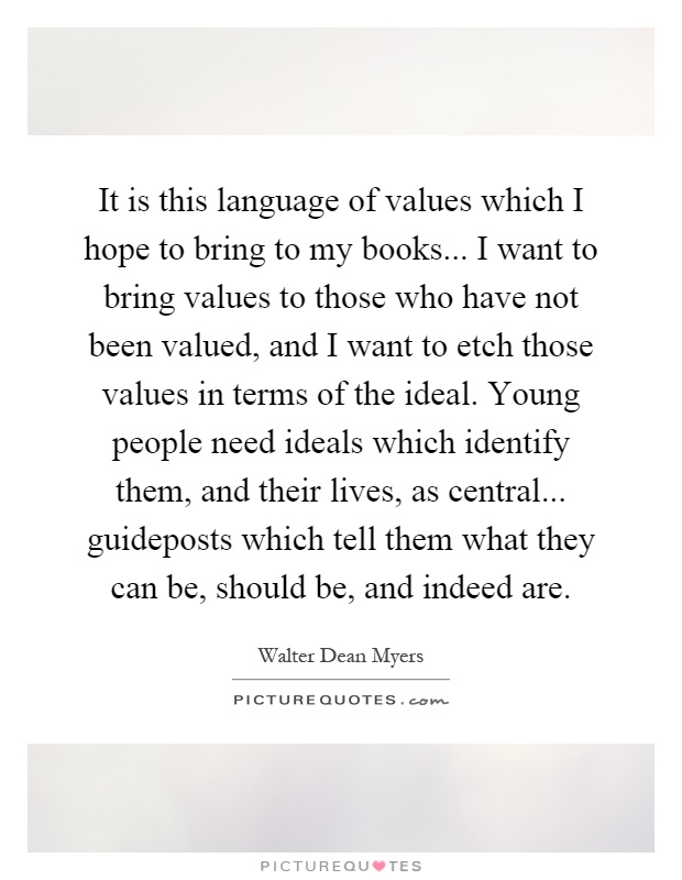 It is this language of values which I hope to bring to my books... I want to bring values to those who have not been valued, and I want to etch those values in terms of the ideal. Young people need ideals which identify them, and their lives, as central... guideposts which tell them what they can be, should be, and indeed are Picture Quote #1
