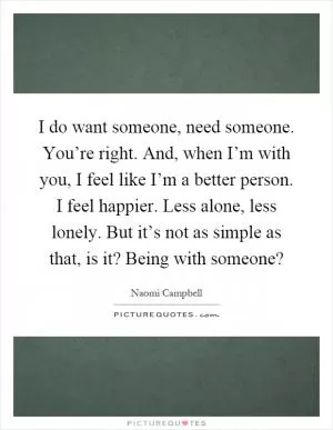 I do want someone, need someone. You’re right. And, when I’m with you, I feel like I’m a better person. I feel happier. Less alone, less lonely. But it’s not as simple as that, is it? Being with someone? Picture Quote #1