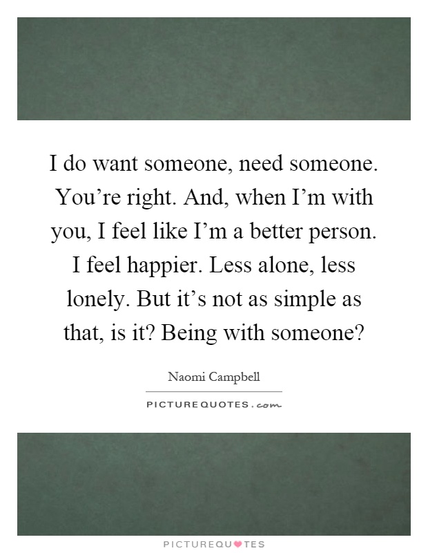I do want someone, need someone. You're right. And, when I'm with you, I feel like I'm a better person. I feel happier. Less alone, less lonely. But it's not as simple as that, is it? Being with someone? Picture Quote #1