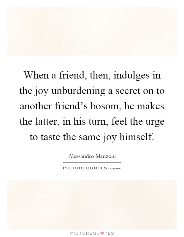 When a friend, then, indulges in the joy unburdening a secret on to another friend's bosom, he makes the latter, in his turn, feel the urge to taste the same joy himself Picture Quote #1