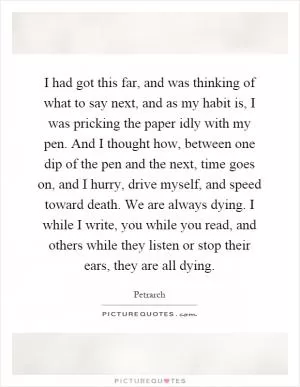 I had got this far, and was thinking of what to say next, and as my habit is, I was pricking the paper idly with my pen. And I thought how, between one dip of the pen and the next, time goes on, and I hurry, drive myself, and speed toward death. We are always dying. I while I write, you while you read, and others while they listen or stop their ears, they are all dying Picture Quote #1