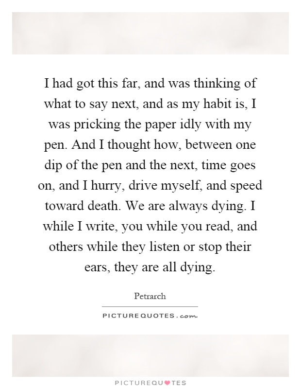 I had got this far, and was thinking of what to say next, and as my habit is, I was pricking the paper idly with my pen. And I thought how, between one dip of the pen and the next, time goes on, and I hurry, drive myself, and speed toward death. We are always dying. I while I write, you while you read, and others while they listen or stop their ears, they are all dying Picture Quote #1