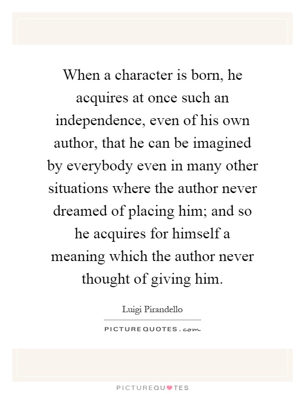 When a character is born, he acquires at once such an independence, even of his own author, that he can be imagined by everybody even in many other situations where the author never dreamed of placing him; and so he acquires for himself a meaning which the author never thought of giving him Picture Quote #1