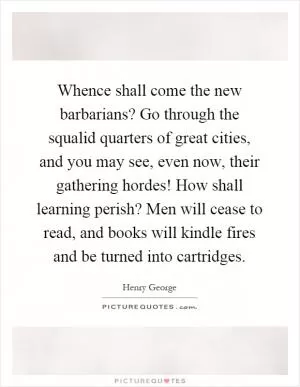 Whence shall come the new barbarians? Go through the squalid quarters of great cities, and you may see, even now, their gathering hordes! How shall learning perish? Men will cease to read, and books will kindle fires and be turned into cartridges Picture Quote #1