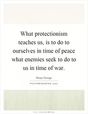 What protectionism teaches us, is to do to ourselves in time of peace what enemies seek to do to us in time of war Picture Quote #1