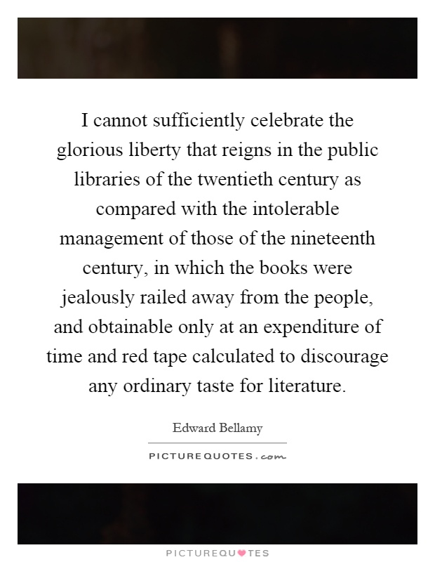 I cannot sufficiently celebrate the glorious liberty that reigns in the public libraries of the twentieth century as compared with the intolerable management of those of the nineteenth century, in which the books were jealously railed away from the people, and obtainable only at an expenditure of time and red tape calculated to discourage any ordinary taste for literature Picture Quote #1