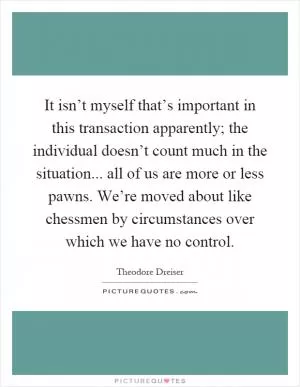 It isn’t myself that’s important in this transaction apparently; the individual doesn’t count much in the situation... all of us are more or less pawns. We’re moved about like chessmen by circumstances over which we have no control Picture Quote #1