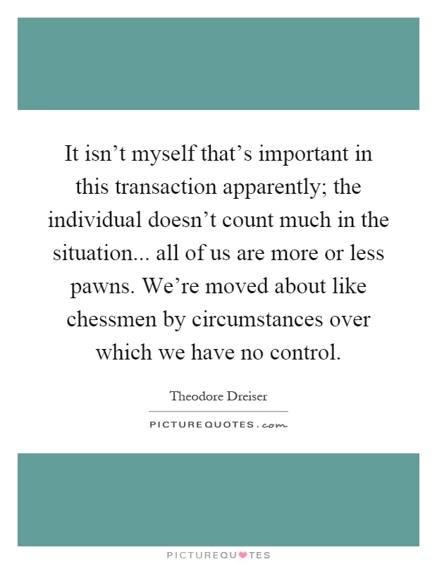 It isn't myself that's important in this transaction apparently; the individual doesn't count much in the situation... all of us are more or less pawns. We're moved about like chessmen by circumstances over which we have no control Picture Quote #1
