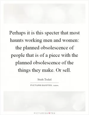 Perhaps it is this specter that most haunts working men and women: the planned obsolescence of people that is of a piece with the planned obsolescence of the things they make. Or sell Picture Quote #1