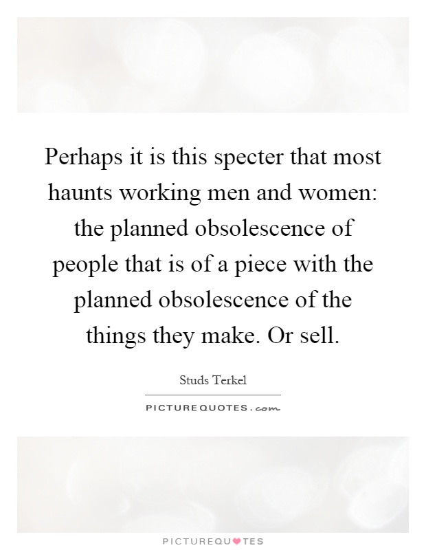 Perhaps it is this specter that most haunts working men and women: the planned obsolescence of people that is of a piece with the planned obsolescence of the things they make. Or sell Picture Quote #1
