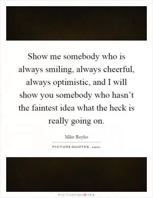 Show me somebody who is always smiling, always cheerful, always optimistic, and I will show you somebody who hasn’t the faintest idea what the heck is really going on Picture Quote #1