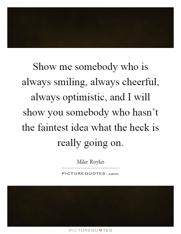 Show me somebody who is always smiling, always cheerful, always optimistic, and I will show you somebody who hasn't the faintest idea what the heck is really going on Picture Quote #1