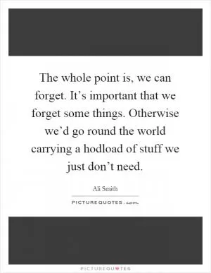 The whole point is, we can forget. It’s important that we forget some things. Otherwise we’d go round the world carrying a hodload of stuff we just don’t need Picture Quote #1