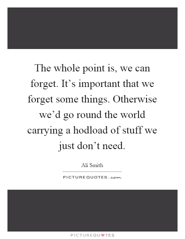 The whole point is, we can forget. It's important that we forget some things. Otherwise we'd go round the world carrying a hodload of stuff we just don't need Picture Quote #1