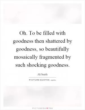 Oh. To be filled with goodness then shattered by goodness, so beautifully mosaically fragmented by such shocking goodness Picture Quote #1
