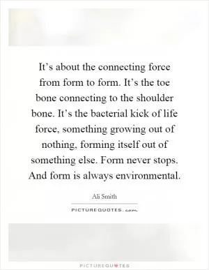 It’s about the connecting force from form to form. It’s the toe bone connecting to the shoulder bone. It’s the bacterial kick of life force, something growing out of nothing, forming itself out of something else. Form never stops. And form is always environmental Picture Quote #1