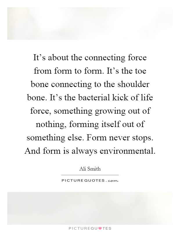 It's about the connecting force from form to form. It's the toe bone connecting to the shoulder bone. It's the bacterial kick of life force, something growing out of nothing, forming itself out of something else. Form never stops. And form is always environmental Picture Quote #1