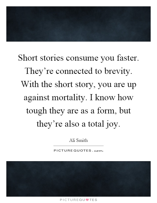 Short stories consume you faster. They're connected to brevity. With the short story, you are up against mortality. I know how tough they are as a form, but they're also a total joy Picture Quote #1