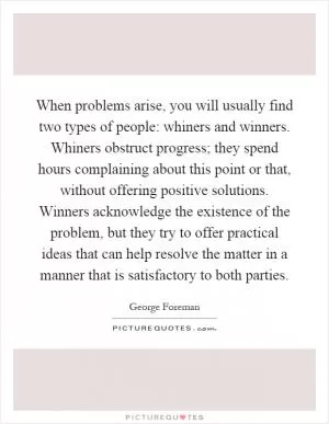 When problems arise, you will usually find two types of people: whiners and winners. Whiners obstruct progress; they spend hours complaining about this point or that, without offering positive solutions. Winners acknowledge the existence of the problem, but they try to offer practical ideas that can help resolve the matter in a manner that is satisfactory to both parties Picture Quote #1