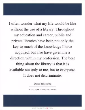 I often wonder what my life would be like without the use of a library. Throughout my education and career, public and private libraries have been not only the key to much of the knowledge I have acquired, but also have given me a direction within my profession. The best thing about the library is that it is available not only to me, but to everyone. It does not discriminate Picture Quote #1
