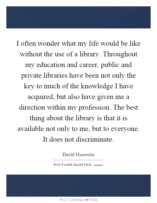 I often wonder what my life would be like without the use of a library. Throughout my education and career, public and private libraries have been not only the key to much of the knowledge I have acquired, but also have given me a direction within my profession. The best thing about the library is that it is available not only to me, but to everyone. It does not discriminate Picture Quote #1
