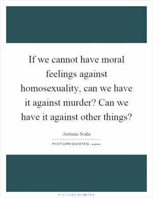 If we cannot have moral feelings against homosexuality, can we have it against murder? Can we have it against other things? Picture Quote #1