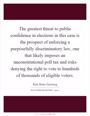 The greatest threat to public confidence in elections in this case is the prospect of enforcing a purposefully discriminatory law, one that likely imposes an unconstitutional poll tax and risks denying the right to vote to hundreds of thousands of eligible voters Picture Quote #1
