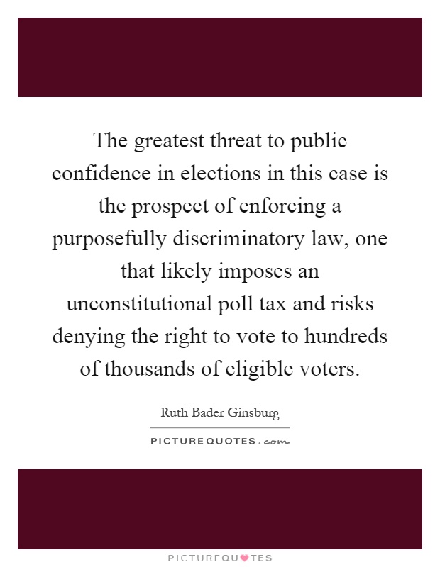 The greatest threat to public confidence in elections in this case is the prospect of enforcing a purposefully discriminatory law, one that likely imposes an unconstitutional poll tax and risks denying the right to vote to hundreds of thousands of eligible voters Picture Quote #1