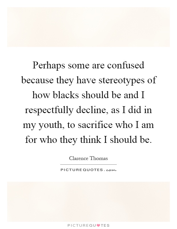 Perhaps some are confused because they have stereotypes of how blacks should be and I respectfully decline, as I did in my youth, to sacrifice who I am for who they think I should be Picture Quote #1