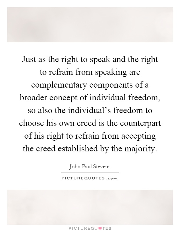 Just as the right to speak and the right to refrain from speaking are complementary components of a broader concept of individual freedom, so also the individual's freedom to choose his own creed is the counterpart of his right to refrain from accepting the creed established by the majority Picture Quote #1