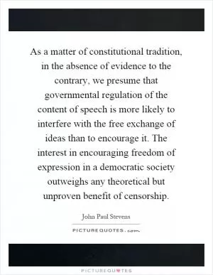 As a matter of constitutional tradition, in the absence of evidence to the contrary, we presume that governmental regulation of the content of speech is more likely to interfere with the free exchange of ideas than to encourage it. The interest in encouraging freedom of expression in a democratic society outweighs any theoretical but unproven benefit of censorship Picture Quote #1