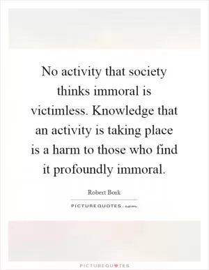 No activity that society thinks immoral is victimless. Knowledge that an activity is taking place is a harm to those who find it profoundly immoral Picture Quote #1