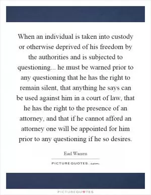 When an individual is taken into custody or otherwise deprived of his freedom by the authorities and is subjected to questioning... he must be warned prior to any questioning that he has the right to remain silent, that anything he says can be used against him in a court of law, that he has the right to the presence of an attorney, and that if he cannot afford an attorney one will be appointed for him prior to any questioning if he so desires Picture Quote #1