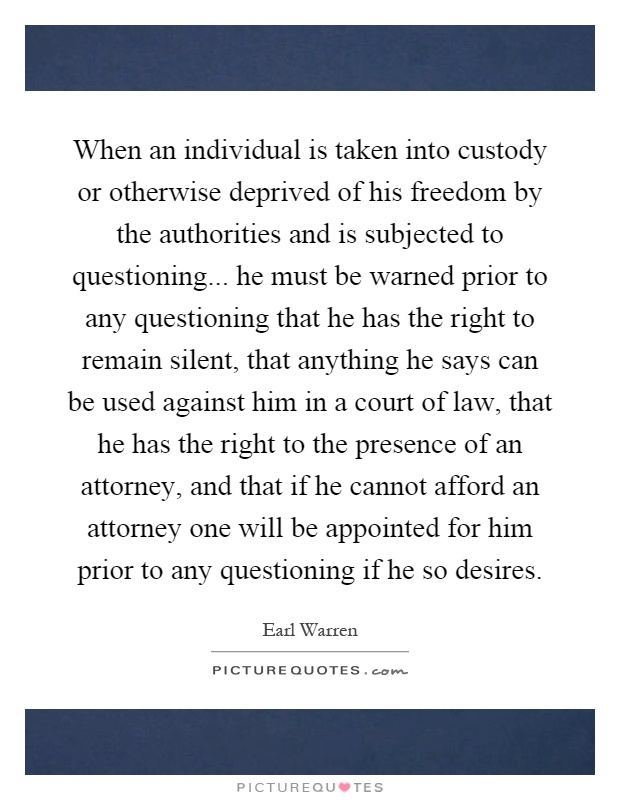 When an individual is taken into custody or otherwise deprived of his freedom by the authorities and is subjected to questioning... he must be warned prior to any questioning that he has the right to remain silent, that anything he says can be used against him in a court of law, that he has the right to the presence of an attorney, and that if he cannot afford an attorney one will be appointed for him prior to any questioning if he so desires Picture Quote #1