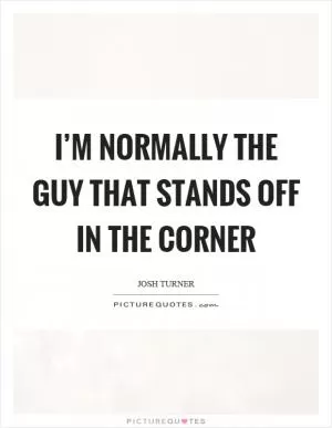 I’m normally the guy that stands off in the corner Picture Quote #1
