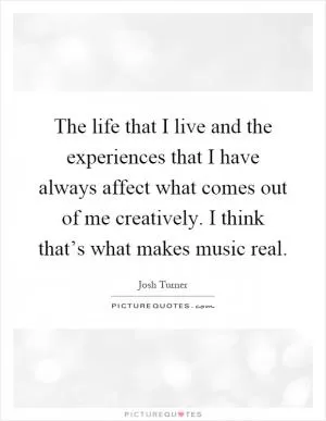 The life that I live and the experiences that I have always affect what comes out of me creatively. I think that’s what makes music real Picture Quote #1