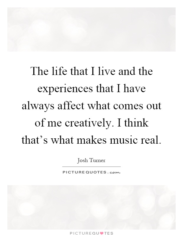 The life that I live and the experiences that I have always affect what comes out of me creatively. I think that's what makes music real Picture Quote #1