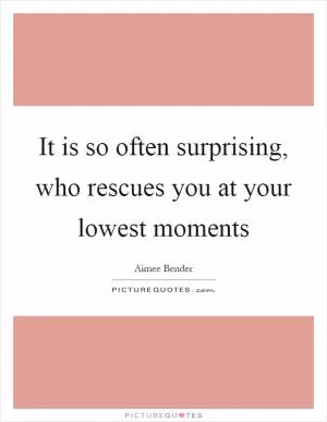 It is so often surprising, who rescues you at your lowest moments Picture Quote #1