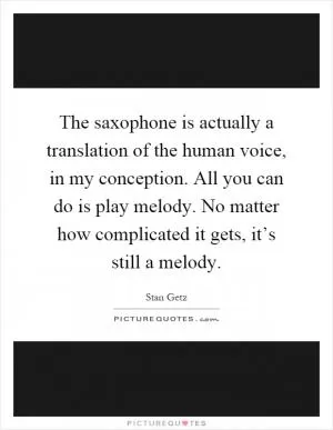 The saxophone is actually a translation of the human voice, in my conception. All you can do is play melody. No matter how complicated it gets, it’s still a melody Picture Quote #1