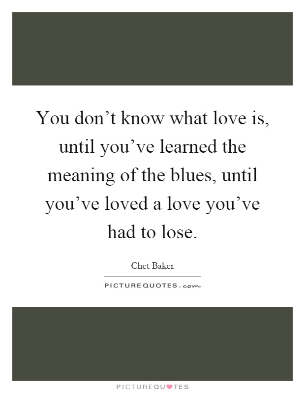 You don't know what love is, until you've learned the meaning of the blues, until you've loved a love you've had to lose Picture Quote #1