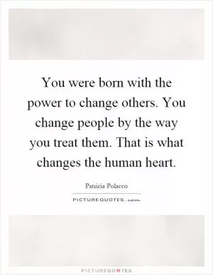 You were born with the power to change others. You change people by the way you treat them. That is what changes the human heart Picture Quote #1