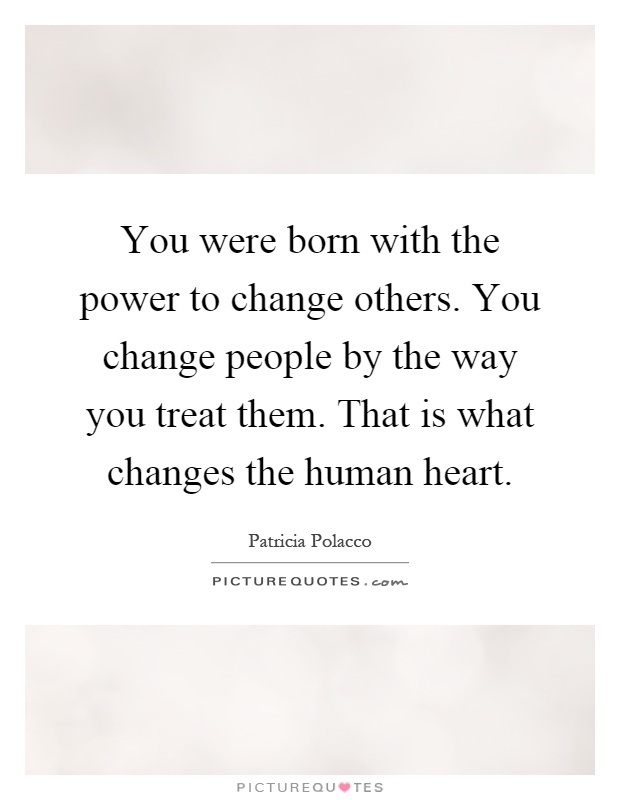 You were born with the power to change others. You change people by the way you treat them. That is what changes the human heart Picture Quote #1