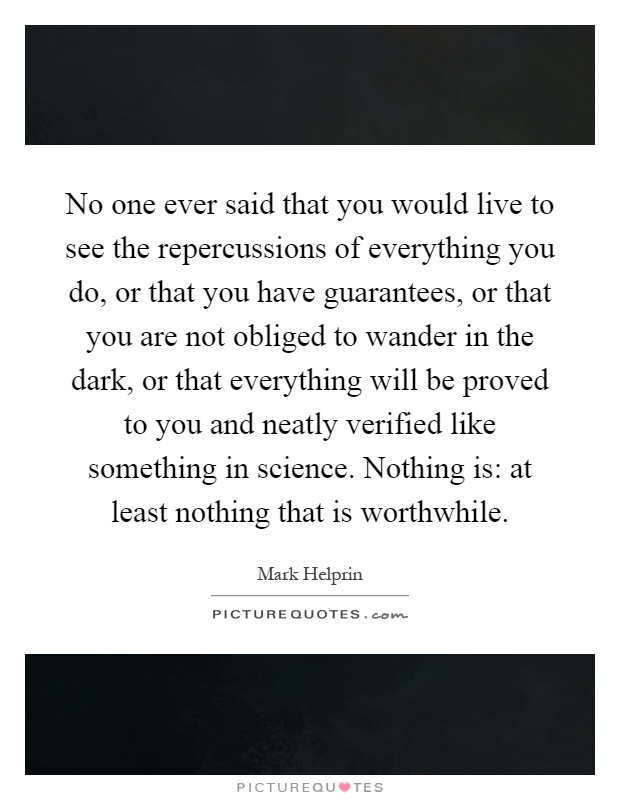 No one ever said that you would live to see the repercussions of everything you do, or that you have guarantees, or that you are not obliged to wander in the dark, or that everything will be proved to you and neatly verified like something in science. Nothing is: at least nothing that is worthwhile Picture Quote #1