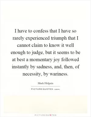 I have to confess that I have so rarely experienced triumph that I cannot claim to know it well enough to judge, but it seems to be at best a momentary joy followed instantly by sadness, and, then, of necessity, by wariness Picture Quote #1
